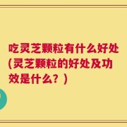 吃灵芝颗粒有什么好处(灵芝颗粒的好处及功效是什么？)