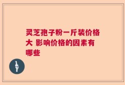 灵芝孢子粉一斤装价格大 影响价格的因素有哪些