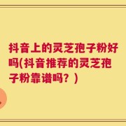 抖音上的灵芝孢子粉好吗(抖音推荐的灵芝孢子粉靠谱吗？)