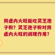 阴虚内火旺能吃灵芝孢子粉？灵芝孢子粉对阴虚内火旺的调理作用？
