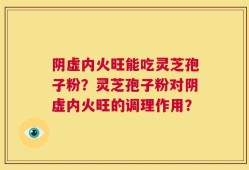 阴虚内火旺能吃灵芝孢子粉？灵芝孢子粉对阴虚内火旺的调理作用？