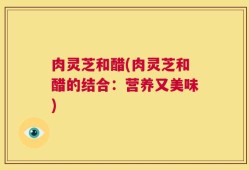 肉灵芝和醋(肉灵芝和醋的结合：营养又美味)