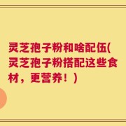 灵芝孢子粉和啥配伍(灵芝孢子粉搭配这些食材，更营养！)