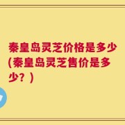 秦皇岛灵芝价格是多少(秦皇岛灵芝售价是多少？)