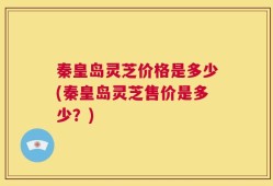 秦皇岛灵芝价格是多少(秦皇岛灵芝售价是多少？)