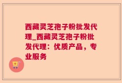 西藏灵芝孢子粉批发代理_西藏灵芝孢子粉批发代理：优质产品，专业服务
