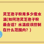 灵芝孢子粉用多少度水温(如何泡灵芝孢子粉最合适？水温应该控制在什么范围内？)