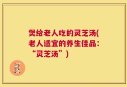 煲给老人吃的灵芝汤(老人适宜的养生佳品：“灵芝汤”)