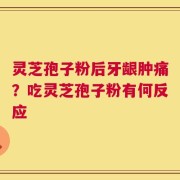 灵芝孢子粉后牙龈肿痛？吃灵芝孢子粉有何反应