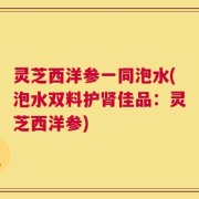 灵芝西洋参一同泡水(泡水双料护肾佳品：灵芝西洋参)