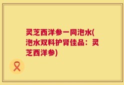 灵芝西洋参一同泡水(泡水双料护肾佳品：灵芝西洋参)