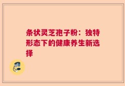 条状灵芝孢子粉：独特形态下的健康养生新选择