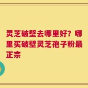 灵芝破壁去哪里好？哪里买破壁灵芝孢子粉最正宗