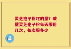 灵芝孢子粉吃的量？破壁灵芝孢子粉每天服用几次，每次服多少