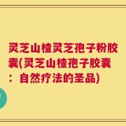 灵芝山楂灵芝孢子粉胶囊(灵芝山楂孢子胶囊：自然疗法的圣品)