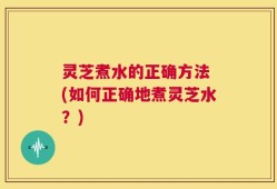 灵芝煮水的正确方法 (如何正确地煮灵芝水？)