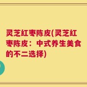 灵芝红枣陈皮(灵芝红枣陈皮：中式养生美食的不二选择)