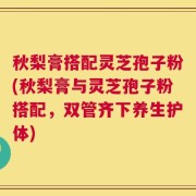 秋梨膏搭配灵芝孢子粉(秋梨膏与灵芝孢子粉搭配，双管齐下养生护体)
