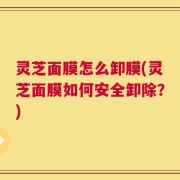 灵芝面膜怎么卸膜(灵芝面膜如何安全卸除？)