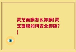 灵芝面膜怎么卸膜(灵芝面膜如何安全卸除？)