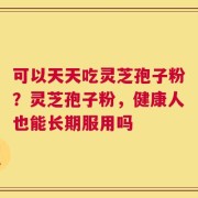 可以天天吃灵芝孢子粉？灵芝孢子粉，健康人也能长期服用吗