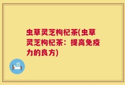虫草灵芝枸杞茶(虫草灵芝枸杞茶：提高免疫力的良方)