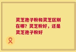 灵芝孢子粉和灵芝区别在哪？灵芝粉好，还是灵芝孢子粉好