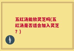 五红汤能放灵芝吗(五红汤是否适合加入灵芝？)