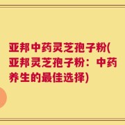 亚邦中药灵芝孢子粉(亚邦灵芝孢子粉：中药养生的最佳选择)