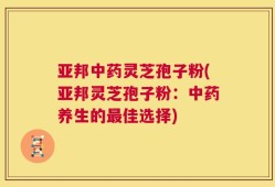 亚邦中药灵芝孢子粉(亚邦灵芝孢子粉：中药养生的最佳选择)