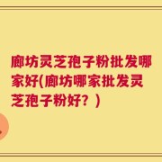 廊坊灵芝孢子粉批发哪家好(廊坊哪家批发灵芝孢子粉好？)
