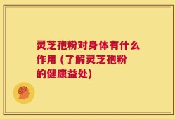 灵芝孢粉对身体有什么作用 (了解灵芝孢粉的健康益处)