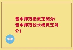 晋中师范杨灵芝简介(晋中师范校长杨灵芝简介)