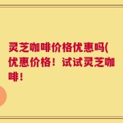灵芝咖啡价格优惠吗(优惠价格！试试灵芝咖啡！