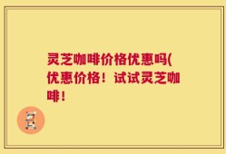 灵芝咖啡价格优惠吗(优惠价格！试试灵芝咖啡！