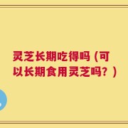 灵芝长期吃得吗 (可以长期食用灵芝吗？)