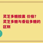 灵芝多糖胶囊 价格？灵芝多糖与香菇多糖的区别