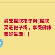 灵芝提取孢子粉(提取灵芝孢子粉，享受健康美好生活！)