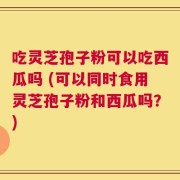 吃灵芝孢子粉可以吃西瓜吗 (可以同时食用灵芝孢子粉和西瓜吗？)