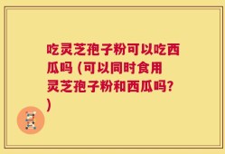 吃灵芝孢子粉可以吃西瓜吗 (可以同时食用灵芝孢子粉和西瓜吗？)