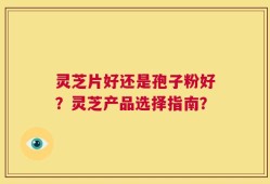 灵芝片好还是孢子粉好？灵芝产品选择指南？
