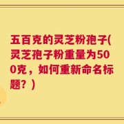 五百克的灵芝粉孢子(灵芝孢子粉重量为500克，如何重新命名标题？)