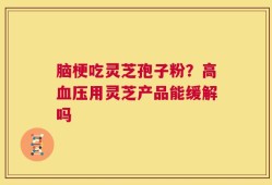脑梗吃灵芝孢子粉？高血压用灵芝产品能缓解吗