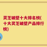 灵芝破壁十大排名榜(十大灵芝破壁产品排行榜)