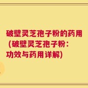 破壁灵芝孢子粉的药用 (破壁灵芝孢子粉：功效与药用详解)