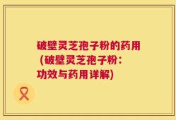 破壁灵芝孢子粉的药用 (破壁灵芝孢子粉：功效与药用详解)