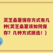 灵芝桑葚保存方式有几种(灵芝桑葚该如何保存？几种方式挑选！)
