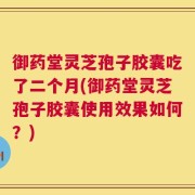 御药堂灵芝孢子胶囊吃了二个月(御药堂灵芝孢子胶囊使用效果如何？)