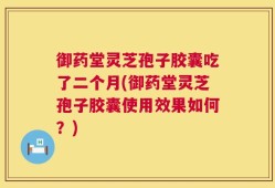 御药堂灵芝孢子胶囊吃了二个月(御药堂灵芝孢子胶囊使用效果如何？)