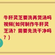 牛肝灵芝要洗再煲汤吗视频(如何制作牛肝灵芝汤？需要先洗干净吗？)